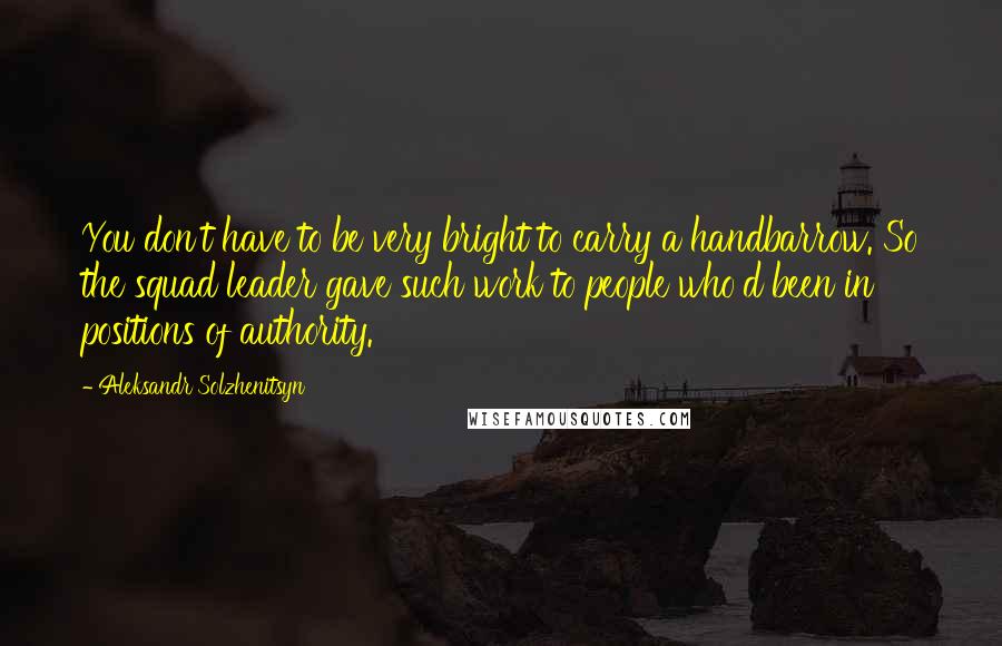 Aleksandr Solzhenitsyn Quotes: You don't have to be very bright to carry a handbarrow. So the squad leader gave such work to people who'd been in positions of authority.