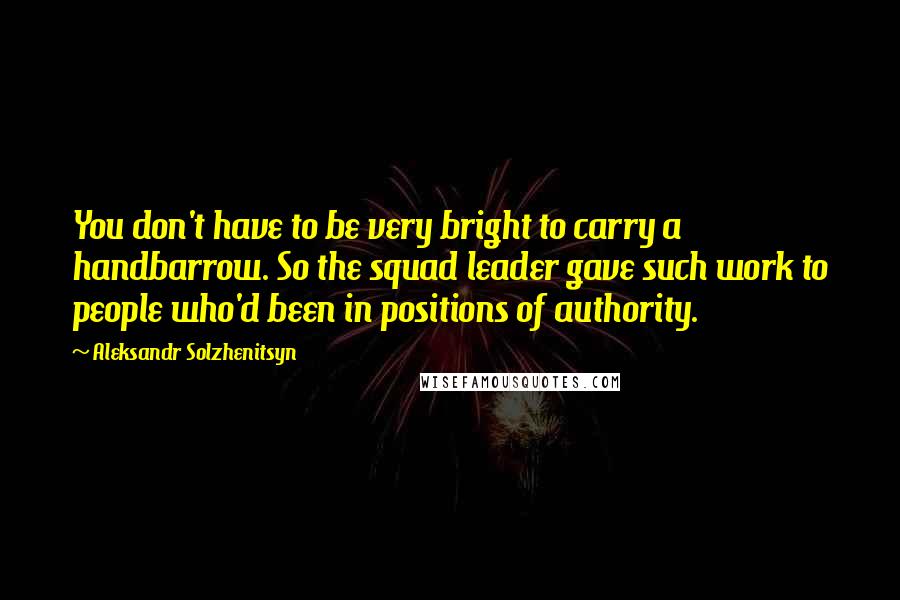 Aleksandr Solzhenitsyn Quotes: You don't have to be very bright to carry a handbarrow. So the squad leader gave such work to people who'd been in positions of authority.