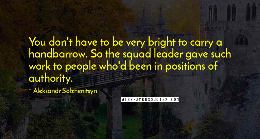 Aleksandr Solzhenitsyn Quotes: You don't have to be very bright to carry a handbarrow. So the squad leader gave such work to people who'd been in positions of authority.