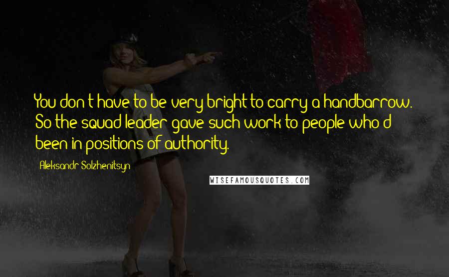 Aleksandr Solzhenitsyn Quotes: You don't have to be very bright to carry a handbarrow. So the squad leader gave such work to people who'd been in positions of authority.