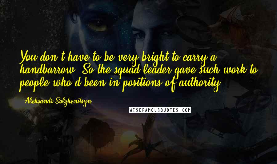 Aleksandr Solzhenitsyn Quotes: You don't have to be very bright to carry a handbarrow. So the squad leader gave such work to people who'd been in positions of authority.