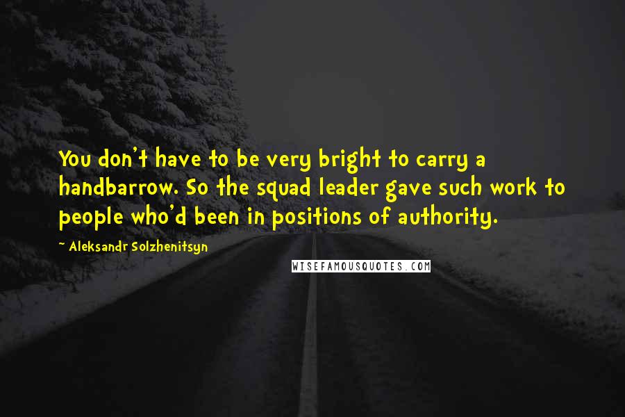 Aleksandr Solzhenitsyn Quotes: You don't have to be very bright to carry a handbarrow. So the squad leader gave such work to people who'd been in positions of authority.