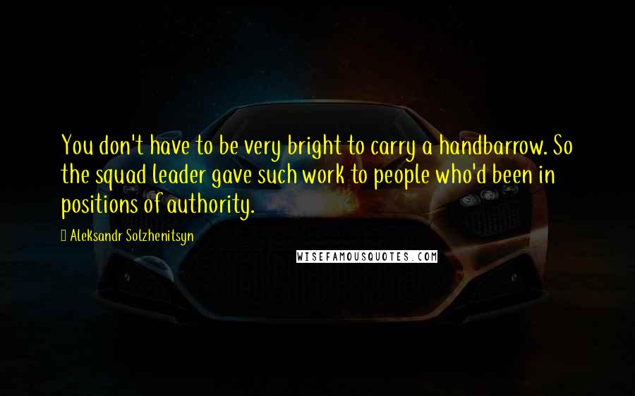 Aleksandr Solzhenitsyn Quotes: You don't have to be very bright to carry a handbarrow. So the squad leader gave such work to people who'd been in positions of authority.