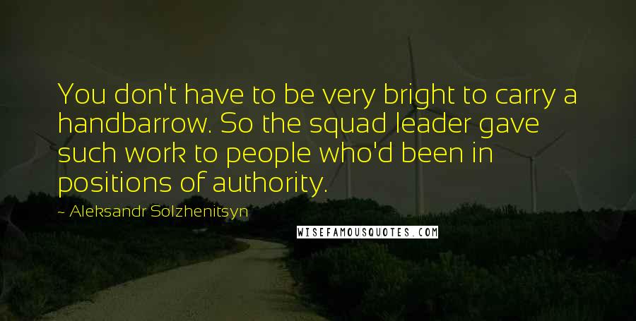 Aleksandr Solzhenitsyn Quotes: You don't have to be very bright to carry a handbarrow. So the squad leader gave such work to people who'd been in positions of authority.