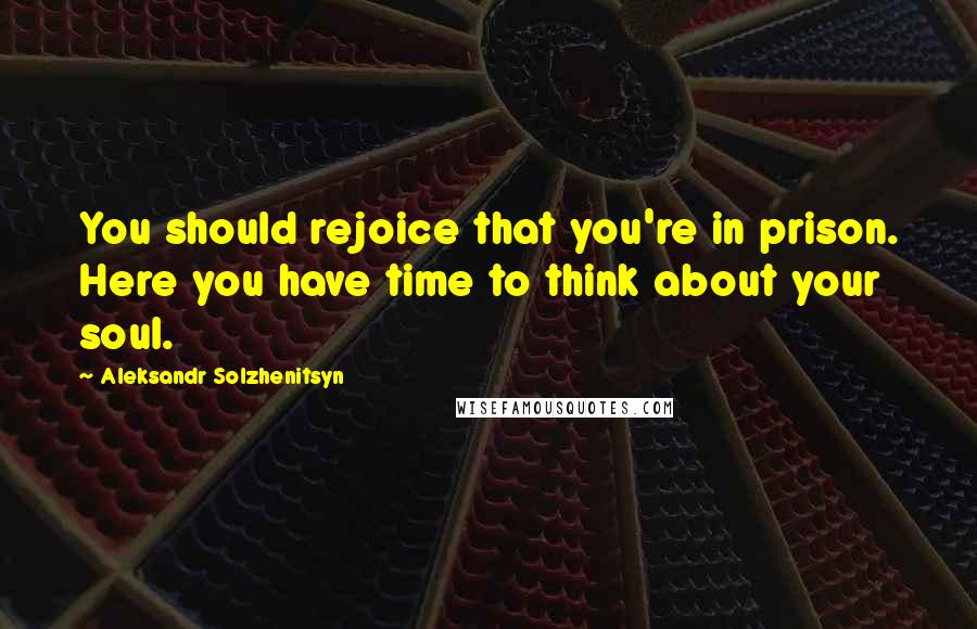 Aleksandr Solzhenitsyn Quotes: You should rejoice that you're in prison. Here you have time to think about your soul.