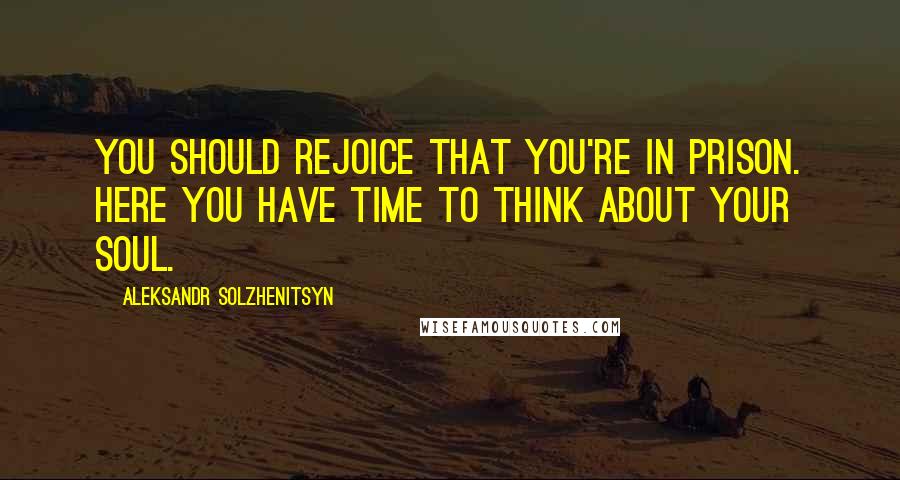 Aleksandr Solzhenitsyn Quotes: You should rejoice that you're in prison. Here you have time to think about your soul.