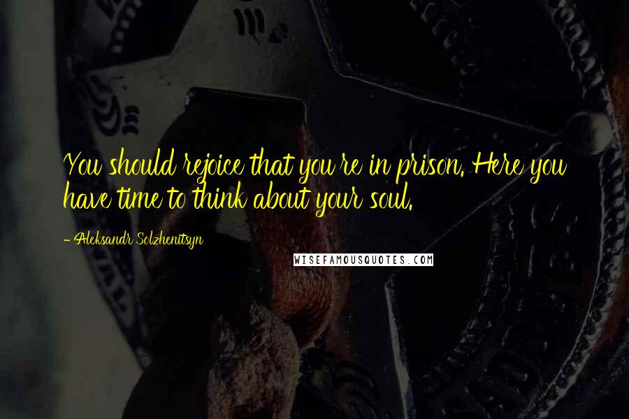 Aleksandr Solzhenitsyn Quotes: You should rejoice that you're in prison. Here you have time to think about your soul.