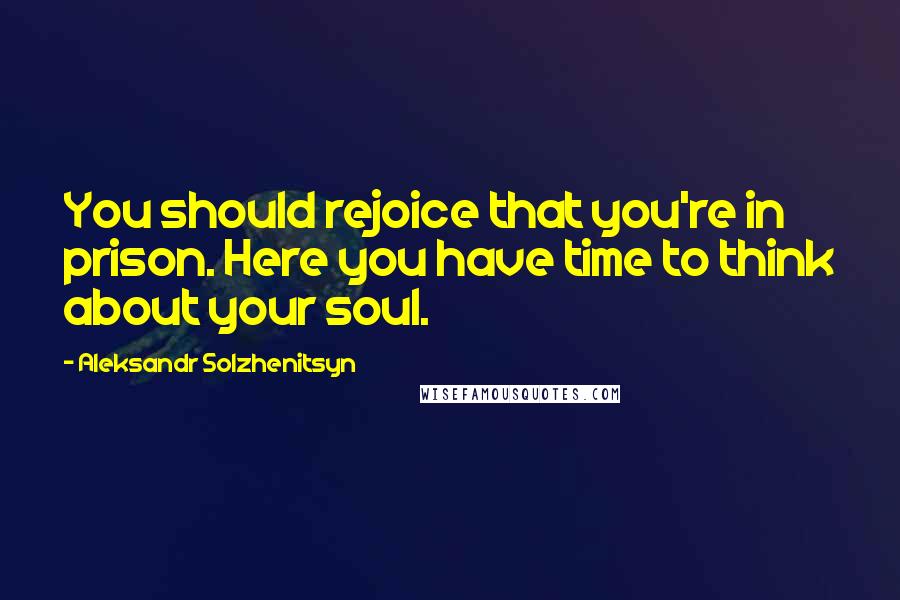 Aleksandr Solzhenitsyn Quotes: You should rejoice that you're in prison. Here you have time to think about your soul.