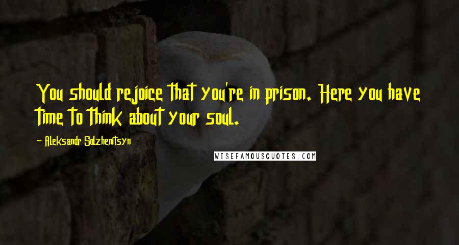 Aleksandr Solzhenitsyn Quotes: You should rejoice that you're in prison. Here you have time to think about your soul.