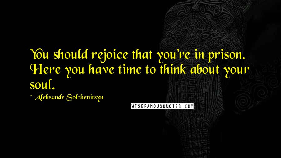 Aleksandr Solzhenitsyn Quotes: You should rejoice that you're in prison. Here you have time to think about your soul.