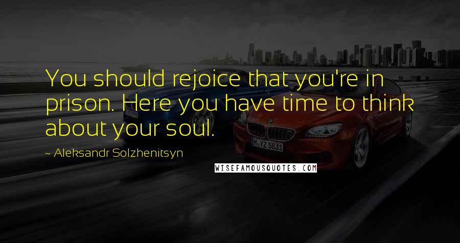 Aleksandr Solzhenitsyn Quotes: You should rejoice that you're in prison. Here you have time to think about your soul.