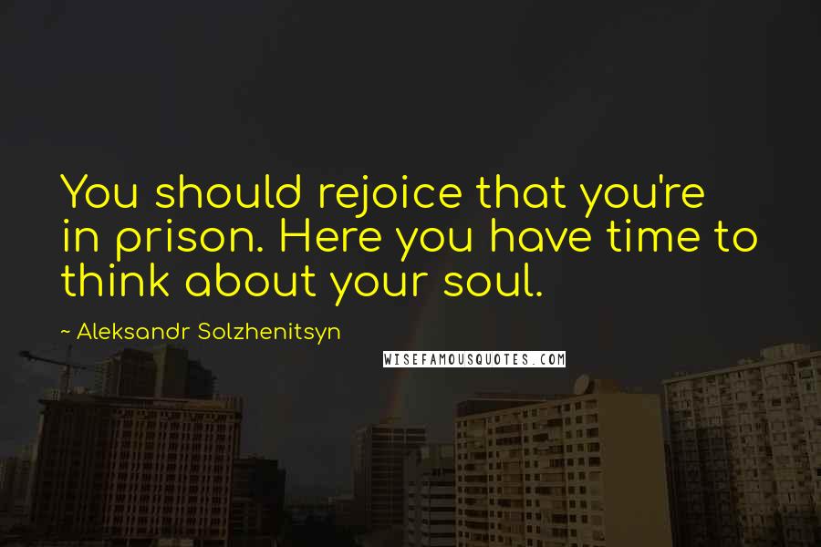 Aleksandr Solzhenitsyn Quotes: You should rejoice that you're in prison. Here you have time to think about your soul.