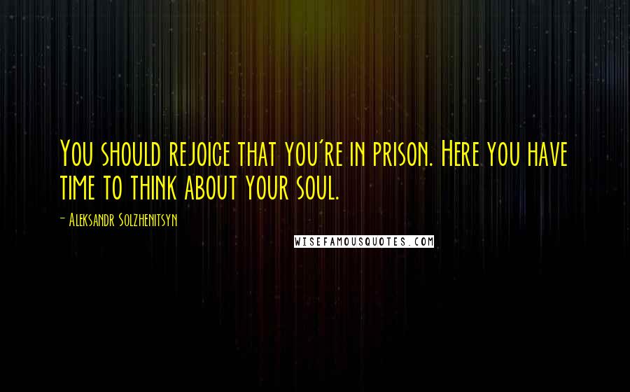 Aleksandr Solzhenitsyn Quotes: You should rejoice that you're in prison. Here you have time to think about your soul.