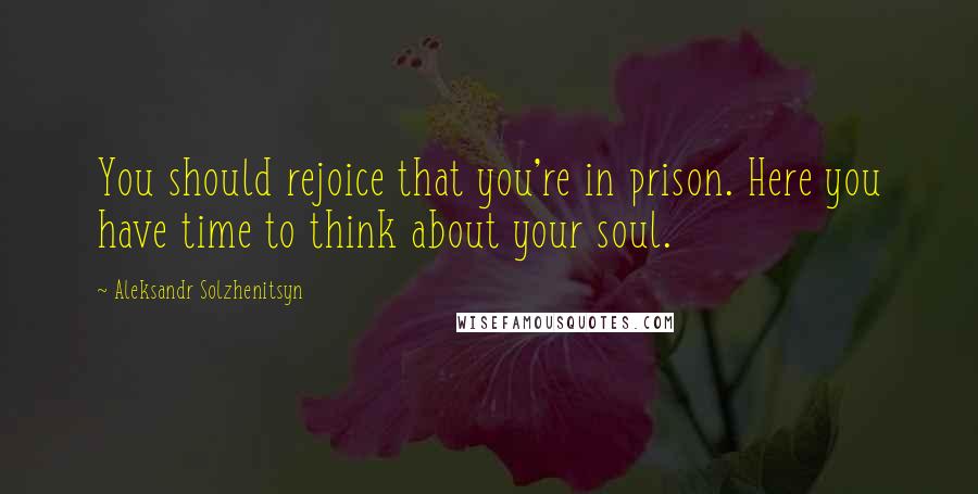 Aleksandr Solzhenitsyn Quotes: You should rejoice that you're in prison. Here you have time to think about your soul.