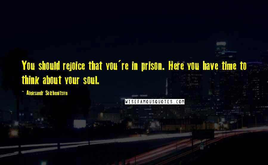 Aleksandr Solzhenitsyn Quotes: You should rejoice that you're in prison. Here you have time to think about your soul.