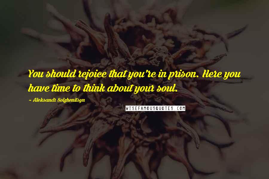 Aleksandr Solzhenitsyn Quotes: You should rejoice that you're in prison. Here you have time to think about your soul.