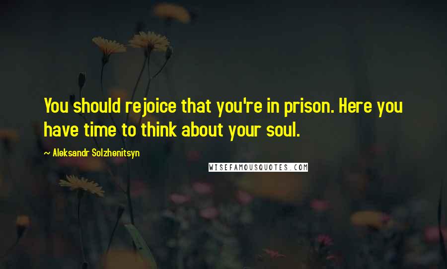 Aleksandr Solzhenitsyn Quotes: You should rejoice that you're in prison. Here you have time to think about your soul.