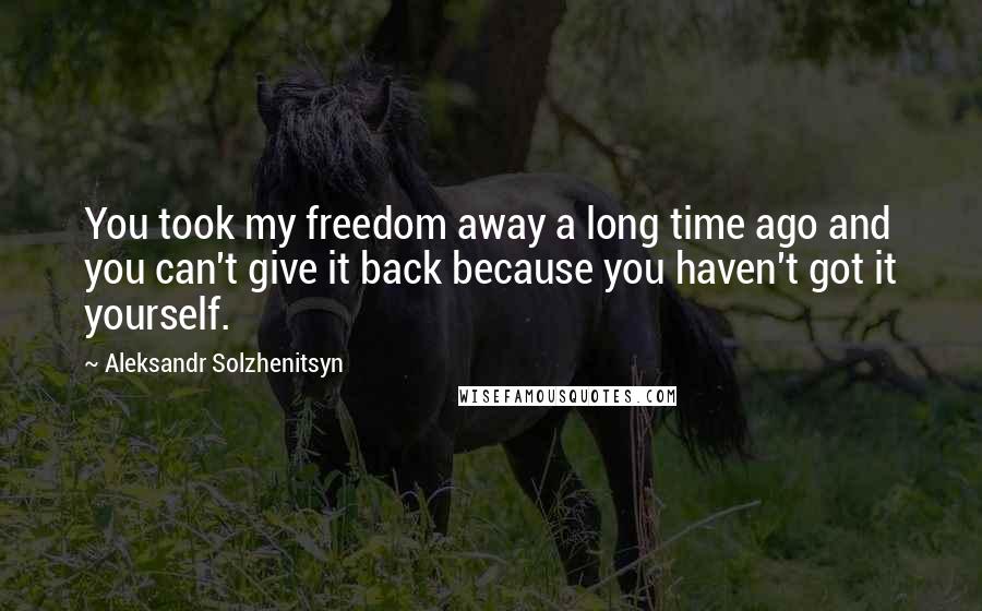 Aleksandr Solzhenitsyn Quotes: You took my freedom away a long time ago and you can't give it back because you haven't got it yourself.