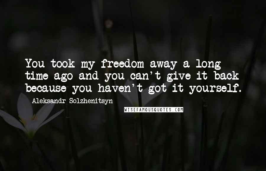 Aleksandr Solzhenitsyn Quotes: You took my freedom away a long time ago and you can't give it back because you haven't got it yourself.