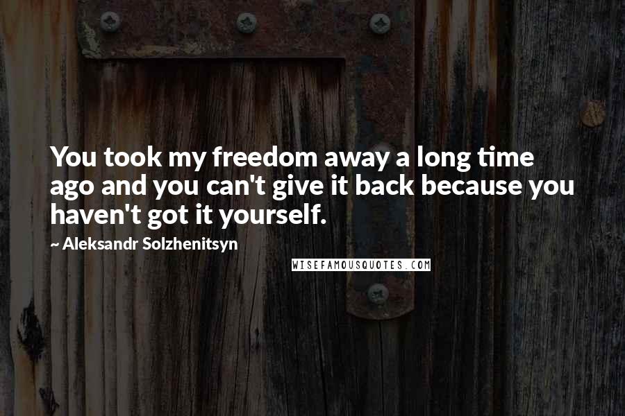 Aleksandr Solzhenitsyn Quotes: You took my freedom away a long time ago and you can't give it back because you haven't got it yourself.