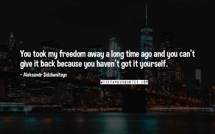 Aleksandr Solzhenitsyn Quotes: You took my freedom away a long time ago and you can't give it back because you haven't got it yourself.