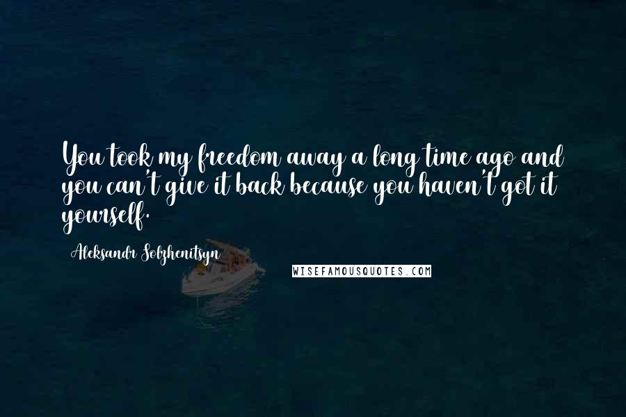 Aleksandr Solzhenitsyn Quotes: You took my freedom away a long time ago and you can't give it back because you haven't got it yourself.