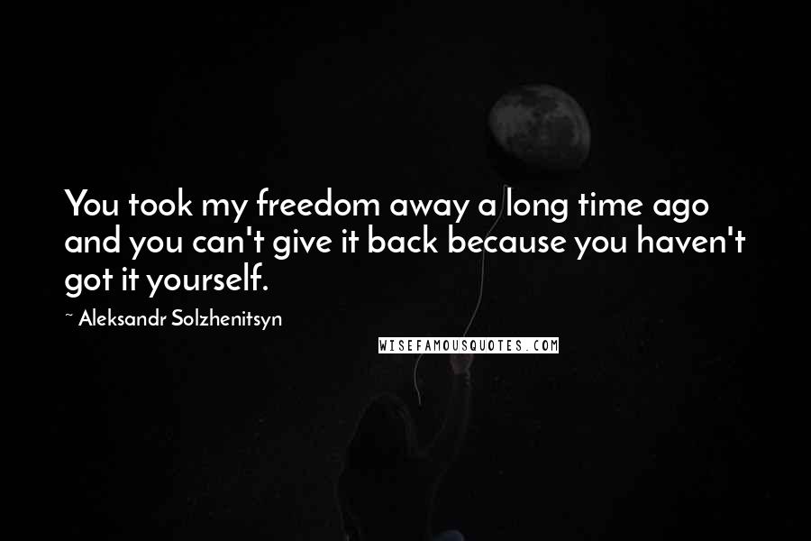 Aleksandr Solzhenitsyn Quotes: You took my freedom away a long time ago and you can't give it back because you haven't got it yourself.