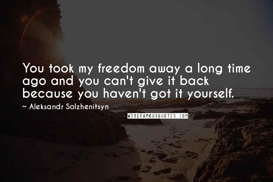 Aleksandr Solzhenitsyn Quotes: You took my freedom away a long time ago and you can't give it back because you haven't got it yourself.