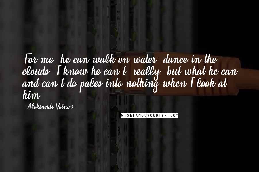 Aleksandr Voinov Quotes: For me, he can walk on water, dance in the clouds. I know he can't, really, but what he can and can't do pales into nothing when I look at him.