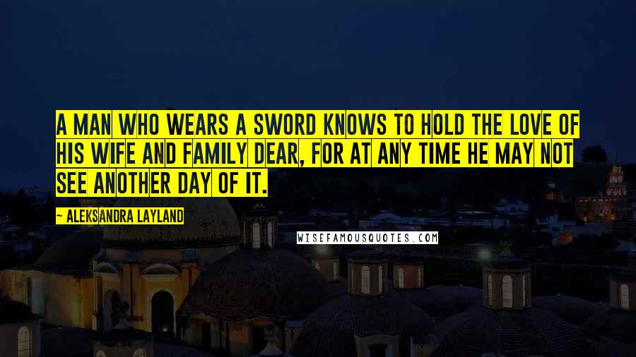 Aleksandra Layland Quotes: A man who wears a sword knows to hold the love of his wife and family dear, for at any time he may not see another day of it.