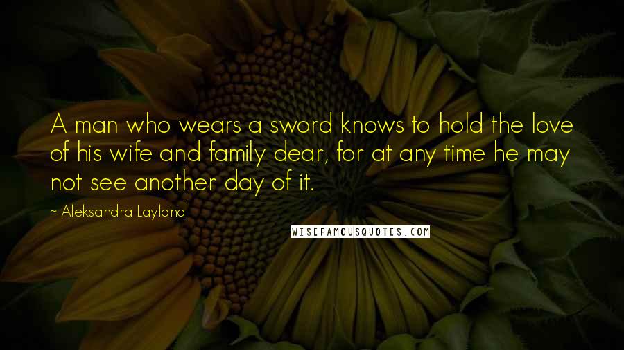 Aleksandra Layland Quotes: A man who wears a sword knows to hold the love of his wife and family dear, for at any time he may not see another day of it.