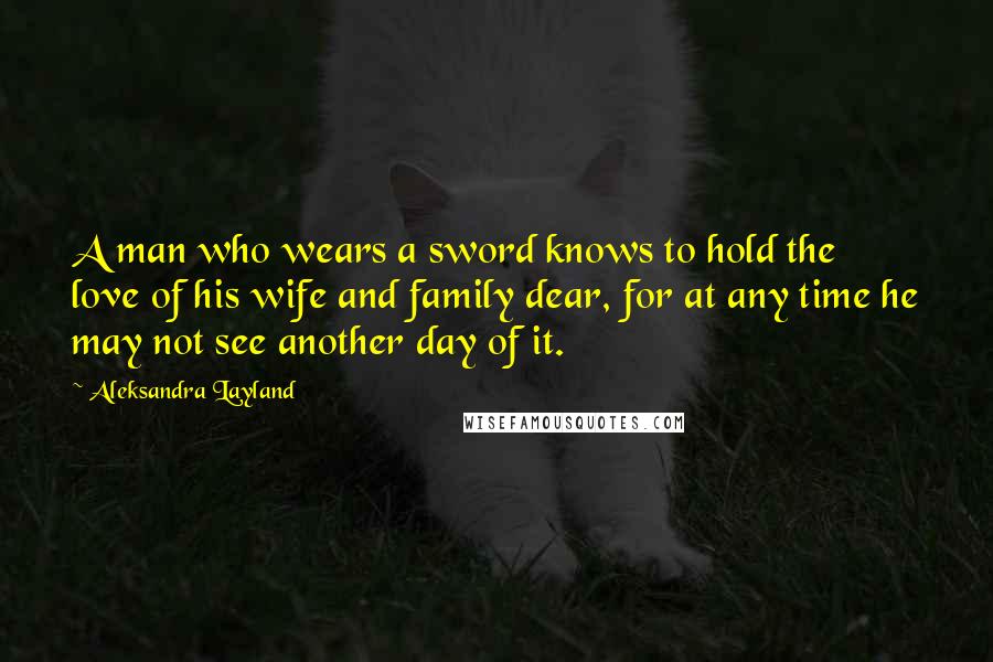 Aleksandra Layland Quotes: A man who wears a sword knows to hold the love of his wife and family dear, for at any time he may not see another day of it.