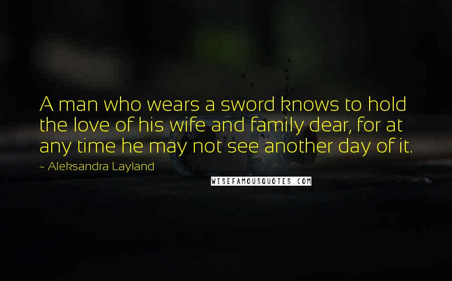 Aleksandra Layland Quotes: A man who wears a sword knows to hold the love of his wife and family dear, for at any time he may not see another day of it.