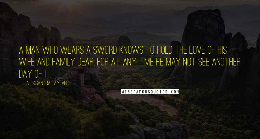 Aleksandra Layland Quotes: A man who wears a sword knows to hold the love of his wife and family dear, for at any time he may not see another day of it.