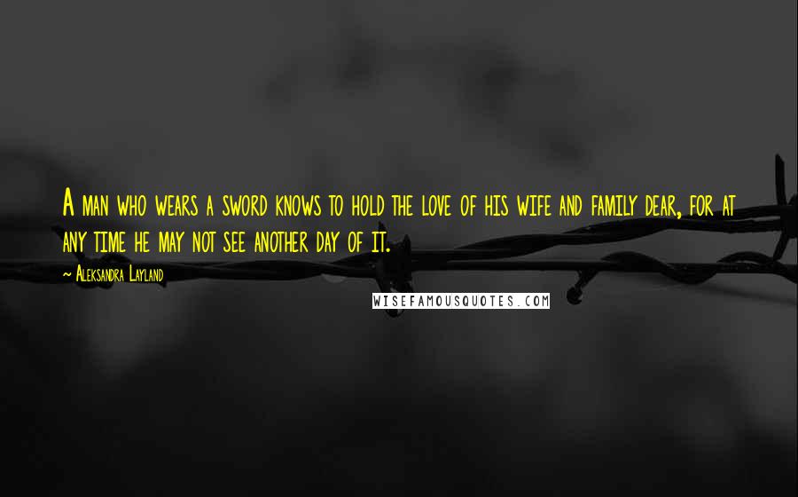 Aleksandra Layland Quotes: A man who wears a sword knows to hold the love of his wife and family dear, for at any time he may not see another day of it.