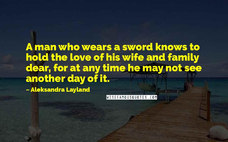 Aleksandra Layland Quotes: A man who wears a sword knows to hold the love of his wife and family dear, for at any time he may not see another day of it.