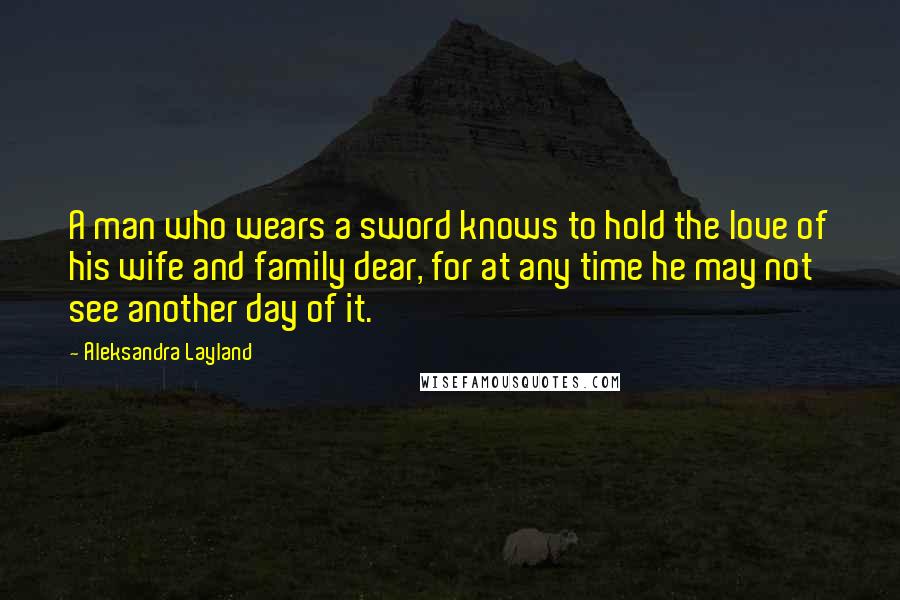 Aleksandra Layland Quotes: A man who wears a sword knows to hold the love of his wife and family dear, for at any time he may not see another day of it.