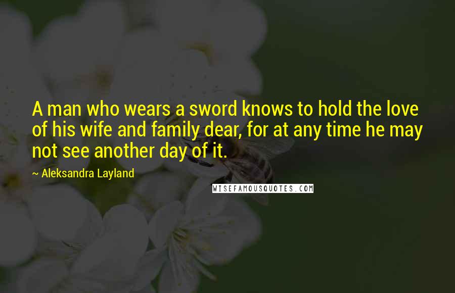 Aleksandra Layland Quotes: A man who wears a sword knows to hold the love of his wife and family dear, for at any time he may not see another day of it.