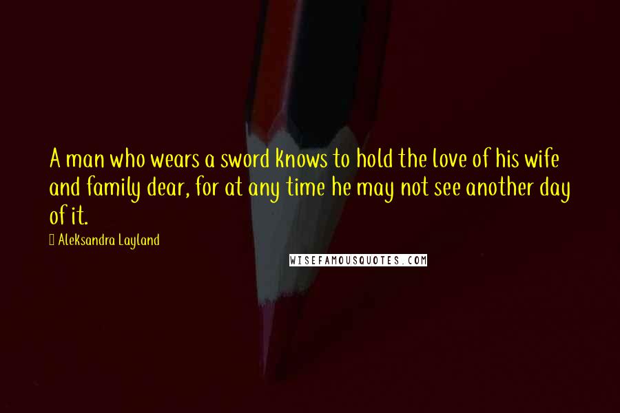 Aleksandra Layland Quotes: A man who wears a sword knows to hold the love of his wife and family dear, for at any time he may not see another day of it.