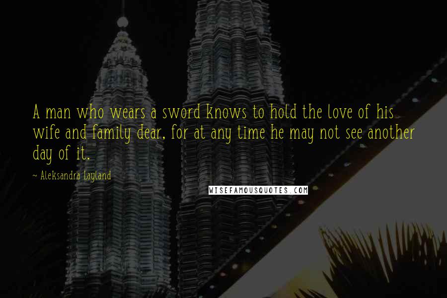 Aleksandra Layland Quotes: A man who wears a sword knows to hold the love of his wife and family dear, for at any time he may not see another day of it.