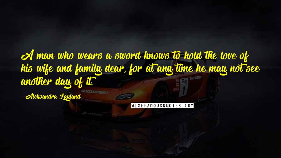 Aleksandra Layland Quotes: A man who wears a sword knows to hold the love of his wife and family dear, for at any time he may not see another day of it.