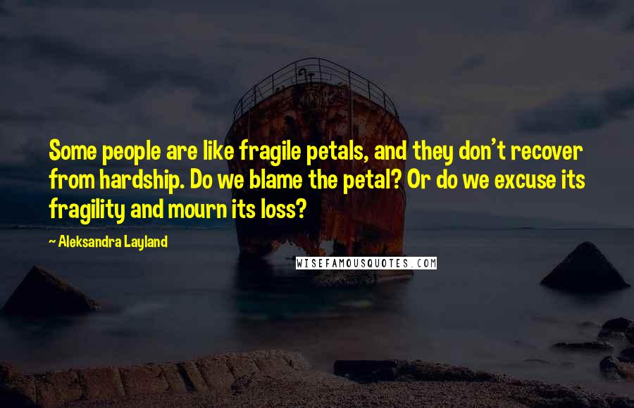 Aleksandra Layland Quotes: Some people are like fragile petals, and they don't recover from hardship. Do we blame the petal? Or do we excuse its fragility and mourn its loss?