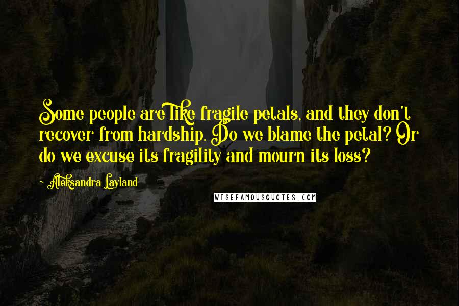 Aleksandra Layland Quotes: Some people are like fragile petals, and they don't recover from hardship. Do we blame the petal? Or do we excuse its fragility and mourn its loss?