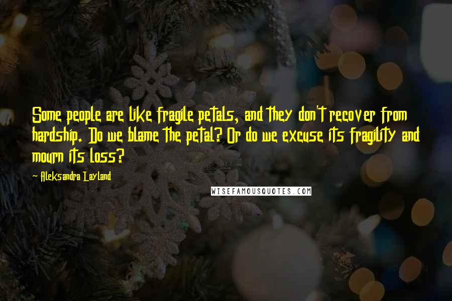 Aleksandra Layland Quotes: Some people are like fragile petals, and they don't recover from hardship. Do we blame the petal? Or do we excuse its fragility and mourn its loss?