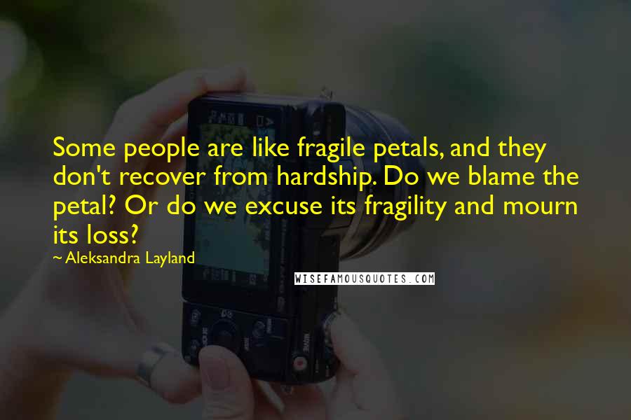 Aleksandra Layland Quotes: Some people are like fragile petals, and they don't recover from hardship. Do we blame the petal? Or do we excuse its fragility and mourn its loss?