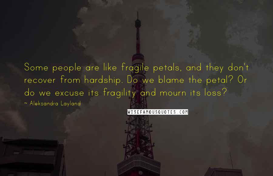 Aleksandra Layland Quotes: Some people are like fragile petals, and they don't recover from hardship. Do we blame the petal? Or do we excuse its fragility and mourn its loss?