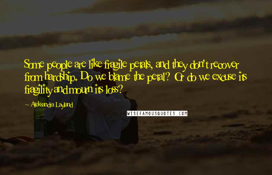 Aleksandra Layland Quotes: Some people are like fragile petals, and they don't recover from hardship. Do we blame the petal? Or do we excuse its fragility and mourn its loss?