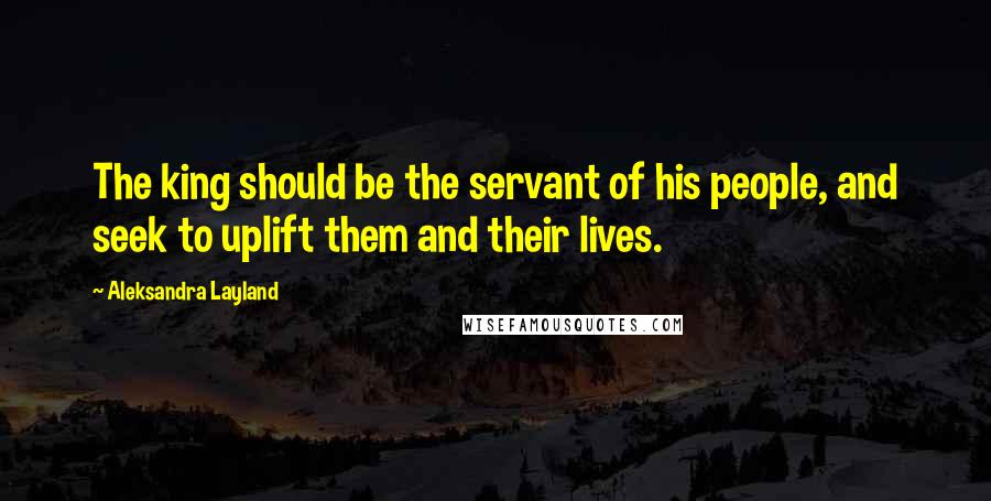 Aleksandra Layland Quotes: The king should be the servant of his people, and seek to uplift them and their lives.