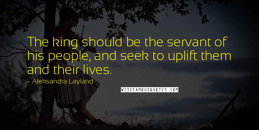 Aleksandra Layland Quotes: The king should be the servant of his people, and seek to uplift them and their lives.