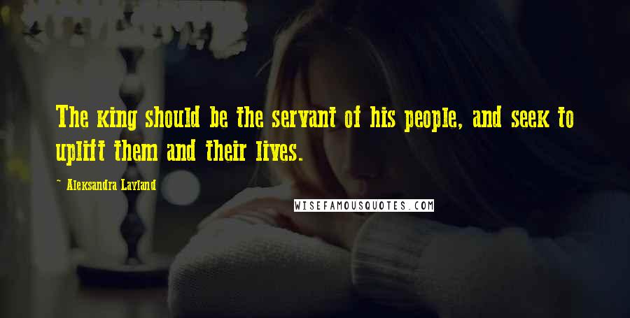 Aleksandra Layland Quotes: The king should be the servant of his people, and seek to uplift them and their lives.
